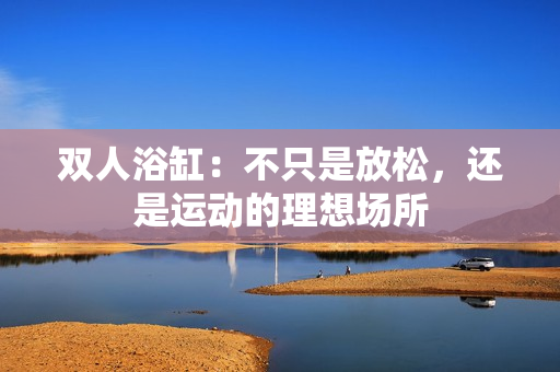 双人浴缸：不只是放松，还是运动的理想场所