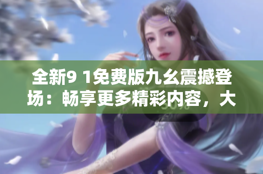 全新9 1免费版九幺震撼登场：畅享更多精彩内容，大幅提升使用体验的必备选择
