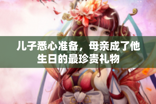 儿子悉心准备，母亲成了他生日的最珍贵礼物