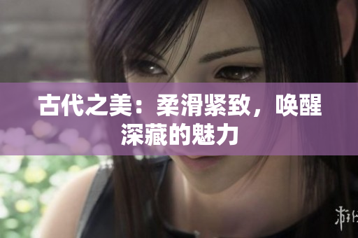 古代之美：柔滑紧致，唤醒深藏的魅力