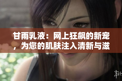 甘雨乳液：网上狂飙的新宠，为您的肌肤注入清新与滋养！
