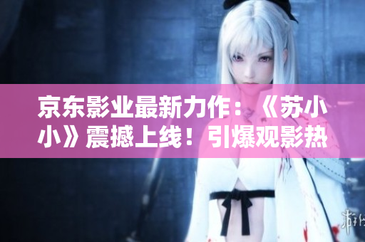京东影业最新力作：《苏小小》震撼上线！引爆观影热潮，打造全新IP传奇