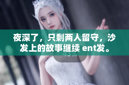 夜深了，只剩两人留守，沙发上的故事继续 ent发。