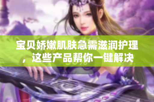 宝贝娇嫩肌肤急需滋润护理，这些产品帮你一键解决