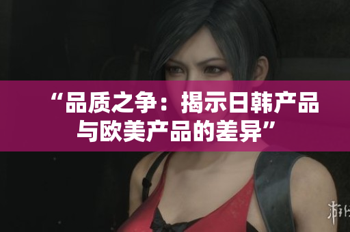 “品质之争：揭示日韩产品与欧美产品的差异”