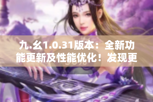 九.幺1.0.31版本：全新功能更新及性能优化！发现更多精彩体验