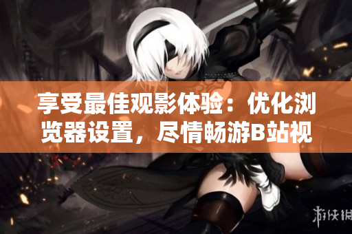 享受最佳观影体验：优化浏览器设置，尽情畅游B站视频