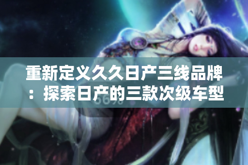重新定义久久日产三线品牌：探索日产的三款次级车型及其市场地位