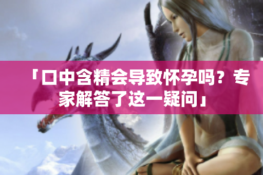 「口中含精会导致怀孕吗？专家解答了这一疑问」