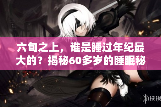 六旬之上，谁是睡过年纪最大的？揭秘60多岁的睡眠秘密