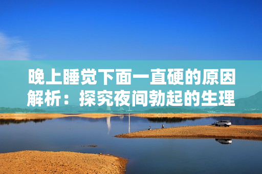 晚上睡觉下面一直硬的原因解析：探究夜间勃起的生理和心理机制