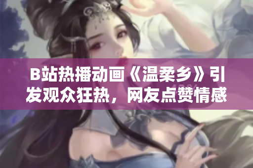 B站热播动画《温柔乡》引发观众狂热，网友点赞情感温暖