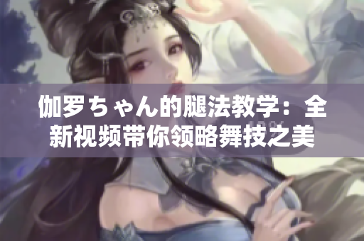 伽罗ちゃん的腿法教学：全新视频带你领略舞技之美