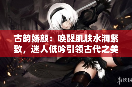 古韵娇颜：唤醒肌肤水润紧致，迷人低吟引领古代之美