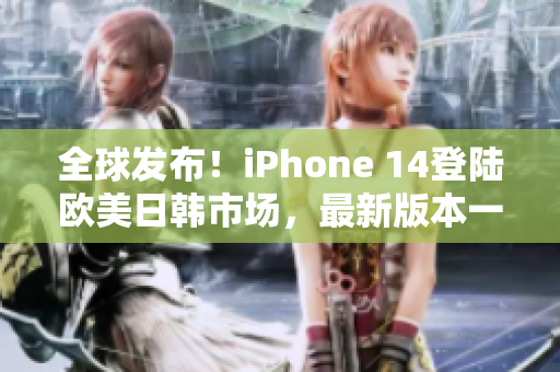 全球发布！iPhone 14登陆欧美日韩市场，最新版本一览