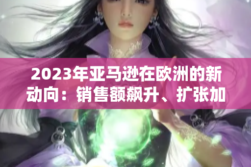 2023年亚马逊在欧洲的新动向：销售额飙升、扩张加速