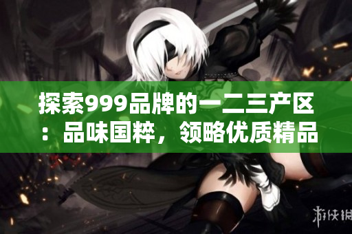 探索999品牌的一二三产区：品味国粹，领略优质精品