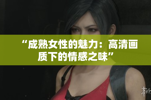 “成熟女性的魅力：高清画质下的情感之味”
