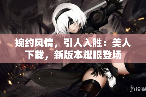 婉约风情，引人入胜：美人下载，新版本耀眼登场