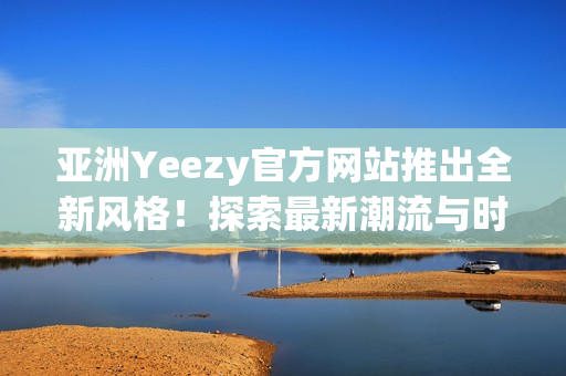 亚洲Yeezy官方网站推出全新风格！探索最新潮流与时尚趋势