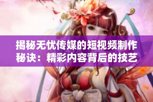 揭秘无忧传媒的短视频制作秘诀：精彩内容背后的技艺与策略