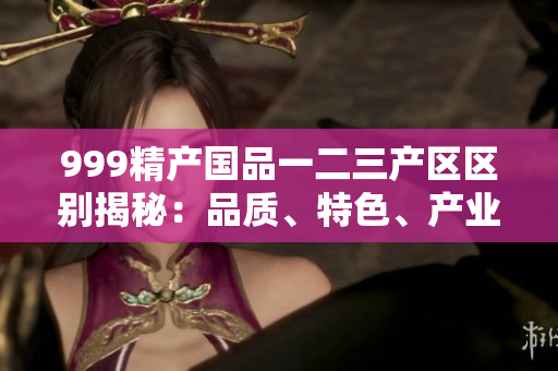 999精产国品一二三产区区别揭秘：品质、特色、产业链详解