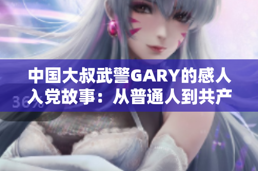 中国大叔武警GARY的感人入党故事：从普通人到共产党员的蜕变