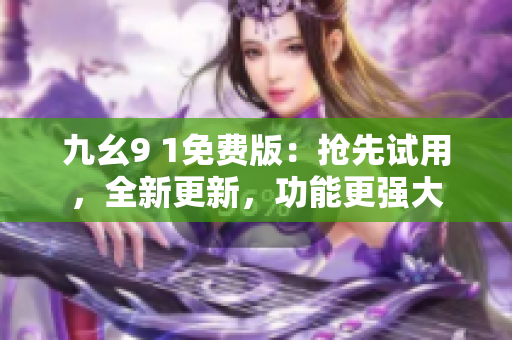 九幺9 1免费版：抢先试用，全新更新，功能更强大