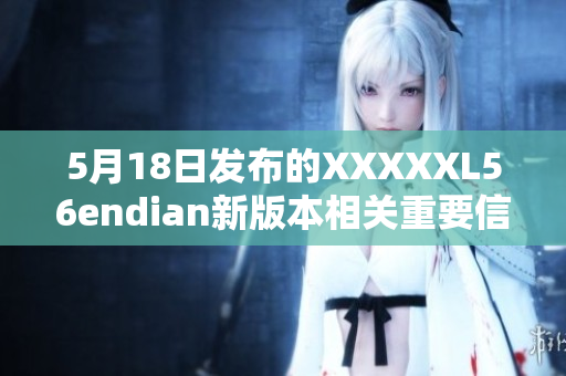 5月18日发布的XXXXXL56endian新版本相关重要信息