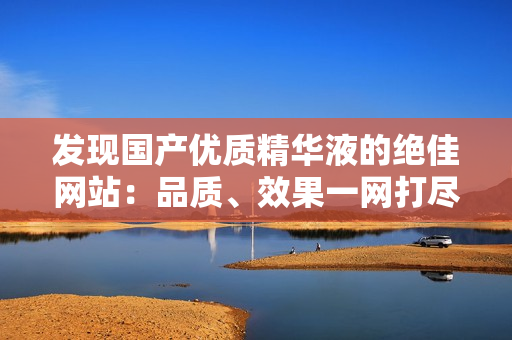 发现国产优质精华液的绝佳网站：品质、效果一网打尽！