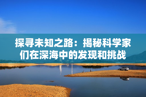 探寻未知之路：揭秘科学家们在深海中的发现和挑战
