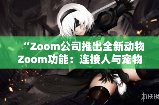“Zoom公司推出全新动物Zoom功能：连接人与宠物的互动体验”