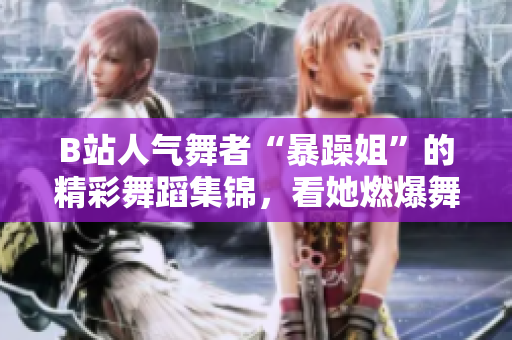 B站人气舞者“暴躁姐”的精彩舞蹈集锦，看她燃爆舞台的独特风采！