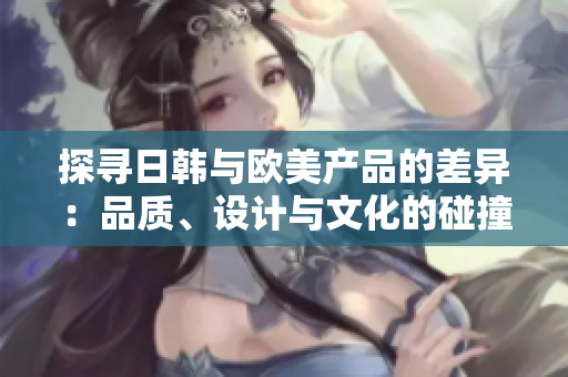 探寻日韩与欧美产品的差异：品质、设计与文化的碰撞