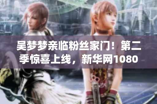 吴梦梦亲临粉丝家门！第二季惊喜上线，新华网1080p超清观影！