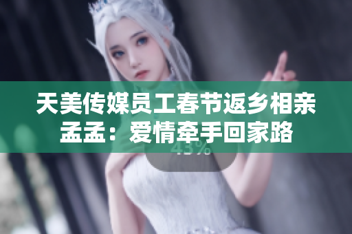 天美传媒员工春节返乡相亲孟孟：爱情牵手回家路