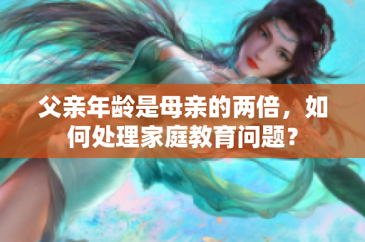 父亲年龄是母亲的两倍，如何处理家庭教育问题？