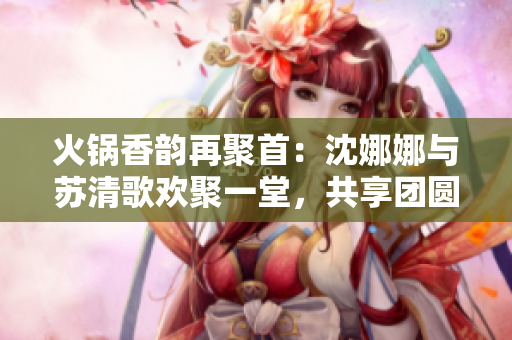 火锅香韵再聚首：沈娜娜与苏清歌欢聚一堂，共享团圆美味