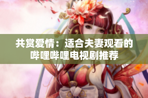 共赏爱情：适合夫妻观看的哔哩哔哩电视剧推荐