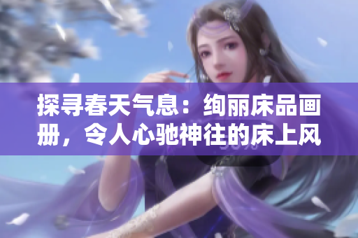 探寻春天气息：绚丽床品画册，令人心驰神往的床上风景。