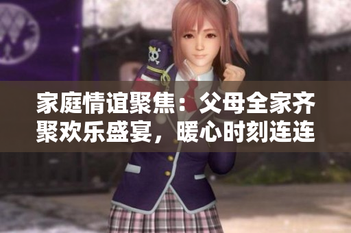 家庭情谊聚焦：父母全家齐聚欢乐盛宴，暖心时刻连连，共同书写欢乐时光的第14章