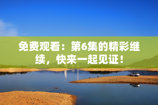 免费观看：第6集的精彩继续，快来一起见证！