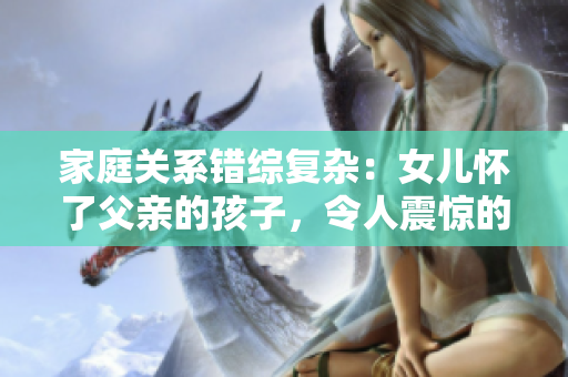 家庭关系错综复杂：女儿怀了父亲的孩子，令人震惊的故事免费解读