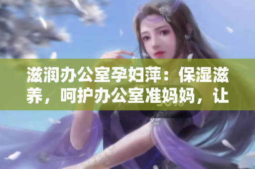 滋润办公室孕妇萍：保湿滋养，呵护办公室准妈妈，让孕期更舒适