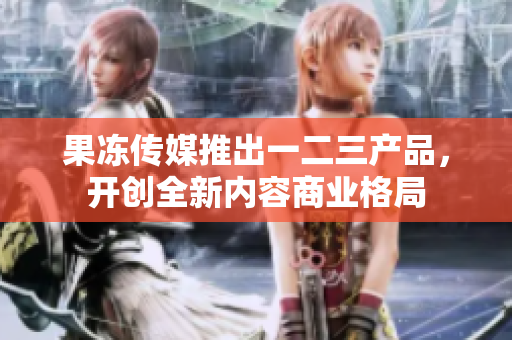 果冻传媒推出一二三产品，开创全新内容商业格局
