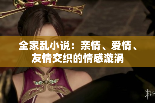 全家乱小说：亲情、爱情、友情交织的情感漩涡