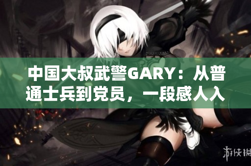 中国大叔武警GARY：从普通士兵到党员，一段感人入党经历