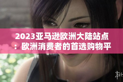 2023亚马逊欧洲大陆站点：欧洲消费者的首选购物平台