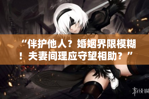 “伴护他人？婚姻界限模糊！夫妻间理应守望相助？”