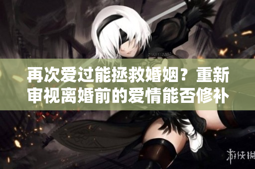 再次爱过能拯救婚姻？重新审视离婚前的爱情能否修补感情？
